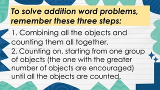 To solve addition word problems,
remember these three steps:
1. Combining all the objects and
counting them all together.
2. Counting on, starting from one group
of objects (the one with the greater
number of objects are encouraged)
until all the objects are counted.
 