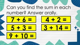 Can you find the sum in each
number? Answer orally.
7 + 6 =
5 + 3 =
9 + 10 =
4 + 2 =
3 + 14 =
 