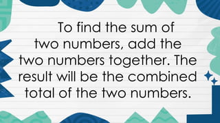 To find the sum of
two numbers, add the
two numbers together. The
result will be the combined
total of the two numbers.
 