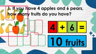 1. If you have 4 apples and 6 pears,
how many fruits do you have?
4 6
+ =
10 fruits
 