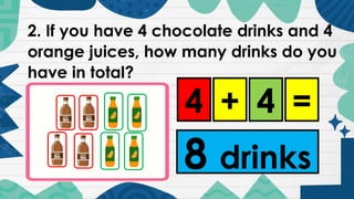 2. If you have 4 chocolate drinks and 4
orange juices, how many drinks do you
have in total?
4 + 4 =
8 drinks
 