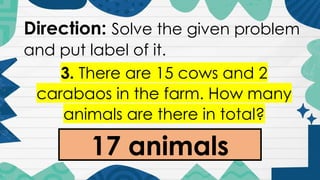 Direction: Solve the given problem
and put label of it.
3. There are 15 cows and 2
carabaos in the farm. How many
animals are there in total?
17 animals
 