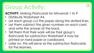 Group Activity:
ACTIVITY: Making Flashcards for Minuends 1 to 9
• Distribute Worksheet #4.
• Let each group cut the paper along the dotted lines.
• Let them subtract the given numbers on each card
and write the answer at the back.
• Tell them that their work will be their group’s
flashcards for subtraction Worksheet 4 may be
printed on hard paper or cardboard.
• Later on, this will serve as the subtraction flashcards
for the learners.
 