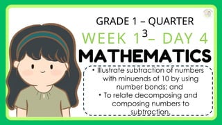GRADE 1 – QUARTER
3
WEEK 1 – DAY 4
• Illustrate subtraction of numbers
with minuends of 10 by using
number bonds; and
• To relate decomposing and
composing numbers to
subtraction.
 