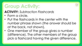 Group Activity:
ACTIVITY: Subtraction Flashcards
• Form a circle.
• Put the flashcards in the center with the
number phrase shown (the answer should be
at the back, not shown).
• One member of the group gives a number
(difference). The other members of the group
pick a flashcard having the given difference.
 