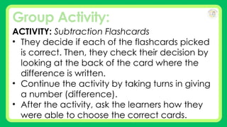 Group Activity:
ACTIVITY: Subtraction Flashcards
• They decide if each of the flashcards picked
is correct. Then, they check their decision by
looking at the back of the card where the
difference is written.
• Continue the activity by taking turns in giving
a number (difference).
• After the activity, ask the learners how they
were able to choose the correct cards.
 