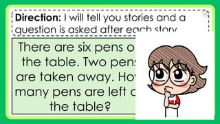 Direction: I will tell you stories and a
question is asked after each story.
There are six pens on
the table. Two pens
are taken away. How
many pens are left on
the table?
 