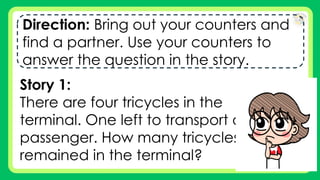 Direction: Bring out your counters and
find a partner. Use your counters to
answer the question in the story.
Story 1:
There are four tricycles in the
terminal. One left to transport a
passenger. How many tricycles
remained in the terminal?
 