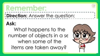 Remember:
Direction: Answer the question:
Ask:
What happens to the
number of objects in a set
when some of the
items are taken away?
 