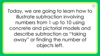 Today, we are going to learn how to
illustrate subtraction involving
numbers from 1 up to 10 using
concrete and pictorial models and
describe subtraction as “taking
away” or finding the number of
objects left.
 
