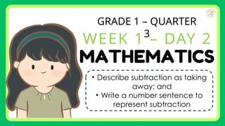 GRADE 1 – QUARTER
3
WEEK 1 – DAY 2
• Describe subtraction as taking
away; and
• Write a number sentence to
represent subtraction
 