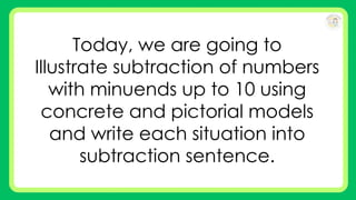 Today, we are going to
Illustrate subtraction of numbers
with minuends up to 10 using
concrete and pictorial models
and write each situation into
subtraction sentence.
 