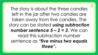 The story is about the three candies
left in the jar after two candies are
taken away from five candies. The
story can be stated using subtraction
number sentence 5 – 2 = 3. We can
read this subtraction number
sentence as “five minus two equals
three”.
 