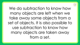 We do subtraction to know how
many objects are left when we
take away some objects from a
set of objects. It is also possible to
use subtraction to know how
many objects are taken away
from a set.
 
