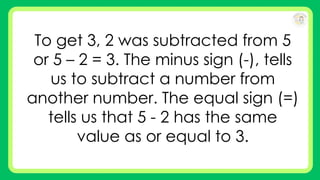 To get 3, 2 was subtracted from 5
or 5 – 2 = 3. The minus sign (-), tells
us to subtract a number from
another number. The equal sign (=)
tells us that 5 - 2 has the same
value as or equal to 3.
 