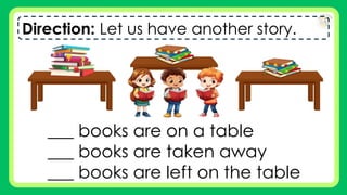 Direction: Let us have another story.
___ books are on a table
___ books are taken away
___ books are left on the table
 