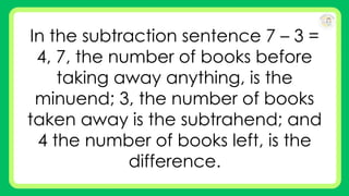 In the subtraction sentence 7 – 3 =
4, 7, the number of books before
taking away anything, is the
minuend; 3, the number of books
taken away is the subtrahend; and
4 the number of books left, is the
difference.
 