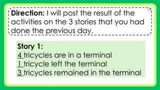 Direction: I will post the result of the
activities on the 3 stories that you had
done the previous day.
Story 1:
4 tricycles are in a terminal
1 tricycle left the terminal
3 tricycles remained in the terminal
 