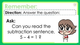 Remember:
Direction: Answer the question:
Ask:
Can you read the
subtraction sentence,
5 – 4 = 1 ?
 