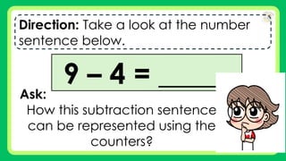 Direction: Take a look at the number
sentence below.
9 – 4 = _____
Ask:
How this subtraction sentence
can be represented using the
counters?
 