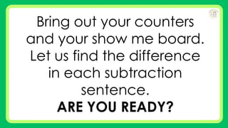 Bring out your counters
and your show me board.
Let us find the difference
in each subtraction
sentence.
ARE YOU READY?
 