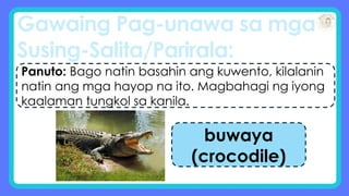 Gawaing Pag-unawa sa mga
Susing-Salita/Parirala:
Panuto: Bago natin basahin ang kuwento, kilalanin
natin ang mga hayop na ito. Magbahagi ng iyong
kaalaman tungkol sa kanila.
buwaya
(crocodile)
 