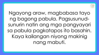 Ngayong araw, magbabasa tayo
ng bagong pabula. Pagsusunud-
sunurin natin ang mga pangyayari
sa pabula pagkatapos ito basahin.
Kaya kailangan niyong makinig
nang mabuti.
 