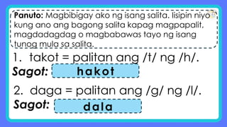 Panuto: Magbibigay ako ng isang salita. Iisipin niyo
kung ano ang bagong salita kapag magpapalit,
magdadagdag o magbabawas tayo ng isang
tunog mula sa salita.
1. takot = palitan ang /t/ ng /h/.
Sagot: hakot
2. daga = palitan ang /g/ ng /l/.
Sagot: dala
 
