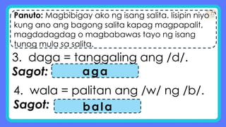 Panuto: Magbibigay ako ng isang salita. Iisipin niyo
kung ano ang bagong salita kapag magpapalit,
magdadagdag o magbabawas tayo ng isang
tunog mula sa salita.
3. daga = tanggaling ang /d/.
Sagot: aga
4. wala = palitan ang /w/ ng /b/.
Sagot: bala
 