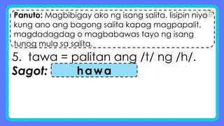 Panuto: Magbibigay ako ng isang salita. Iisipin niyo
kung ano ang bagong salita kapag magpapalit,
magdadagdag o magbabawas tayo ng isang
tunog mula sa salita.
5. tawa = palitan ang /t/ ng /h/.
Sagot: hawa
 