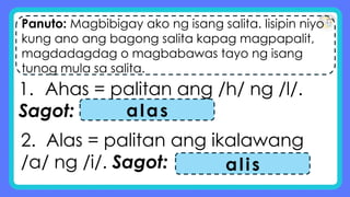 Panuto: Magbibigay ako ng isang salita. Iisipin niyo
kung ano ang bagong salita kapag magpapalit,
magdadagdag o magbabawas tayo ng isang
tunog mula sa salita.
1. Ahas = palitan ang /h/ ng /l/.
Sagot: alas
2. Alas = palitan ang ikalawang
/a/ ng /i/. Sagot: alis
 