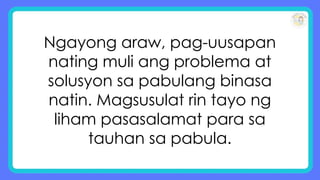 Ngayong araw, pag-uusapan
nating muli ang problema at
solusyon sa pabulang binasa
natin. Magsusulat rin tayo ng
liham pasasalamat para sa
tauhan sa pabula.
 