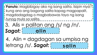 Panuto: Magbibigay ako ng isang salita. Iisipin niyo
kung ano ang bagong salita kapag magpapalit,
magdadagdag o magbabawas tayo ng isang
tunog mula sa salita.
3. Alis = palitan ang /s/ ng /n/.
Sagot: alin
4. Alin = dagdagan sa umpisa ng
letrang /s/. Sagot: salin
 