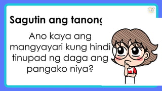 Sagutin ang tanong:
Ano kaya ang
mangyayari kung hindi
tinupad ng daga ang
pangako niya?
 