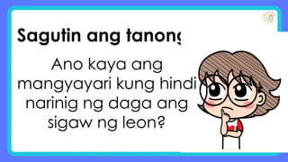 Sagutin ang tanong:
Ano kaya ang
mangyayari kung hindi
narinig ng daga ang
sigaw ng leon?
 