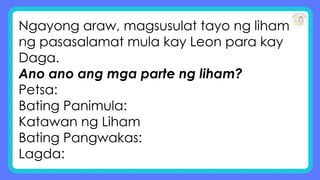 Ngayong araw, magsusulat tayo ng liham
ng pasasalamat mula kay Leon para kay
Daga.
Ano ano ang mga parte ng liham?
Petsa:
Bating Panimula:
Katawan ng Liham
Bating Pangwakas:
Lagda:
 