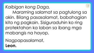Kaibigan kong Daga,
Maraming salamat sa pagtulong sa
akin. Bilang pasasalamat, babahagian
kita ng pagkain. Sisiguraduhin ko ring
protektahan ka laban sa ibang mga
mabangis na hayop.
Nagpapasalamat,
Leon.
 