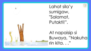 Lahat sila’y
sumigaw,
"Salamat,
Putakti!”.
At napaisip si
Buwaya, ”Nakuha
rin kita. . .”
 