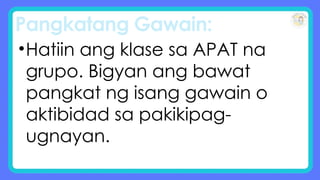 Pangkatang Gawain:
•Hatiin ang klase sa APAT na
grupo. Bigyan ang bawat
pangkat ng isang gawain o
aktibidad sa pakikipag-
ugnayan.
 