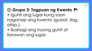🟡 Grupo 3: Tagpuan ng Kwento 🏞
• Iguhit ang lugar kung saan
naganap ang kwento (gubat, ilog,
atbp.).
• Ibahagi ang inyong guhit at
ilarawan ang lugar.
 