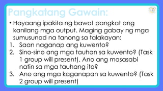 Pangkatang Gawain:
• Hayaang ipakita ng bawat pangkat ang
kanilang mga output. Maging gabay ng mga
sumusunod na tanong sa talakayan:
1. Saan naganap ang kuwento?
2. Sino-sino ang mga tauhan sa kuwento? (Task
1 group will present). Ano ang masasabi
natin sa mga tauhang ito?
3. Ano ang mga kaganapan sa kuwento? (Task
2 group will present)
 
