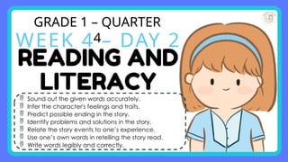 GRADE 1 – QUARTER
4
WEEK 4 – DAY 2
 Sound out the given words accurately.
 Infer the character's feelings and traits.
 Predict possible ending in the story.
 Identify problems and solutions in the story.
 Relate the story events to one’s experience.
 Use one’s own words in retelling the story read.
 Write words legibly and correctly.
 