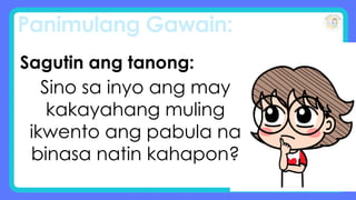 Panimulang Gawain:
Sagutin ang tanong:
Sino sa inyo ang may
kakayahang muling
ikwento ang pabula na
binasa natin kahapon?
 
