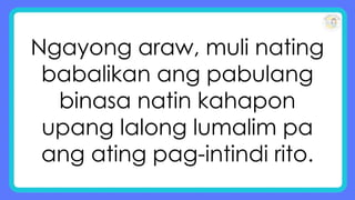 Ngayong araw, muli nating
babalikan ang pabulang
binasa natin kahapon
upang lalong lumalim pa
ang ating pag-intindi rito.
 