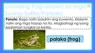 Gawaing Pag-unawa sa mga
Susing-Salita/Parirala:
Panuto: Bago natin basahin ang kuwento, kilalanin
natin ang mga hayop na ito. Magbahagi ng iyong
kaalaman tungkol sa kanila.
palaka (frog)
 