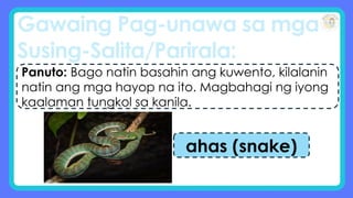 Gawaing Pag-unawa sa mga
Susing-Salita/Parirala:
Panuto: Bago natin basahin ang kuwento, kilalanin
natin ang mga hayop na ito. Magbahagi ng iyong
kaalaman tungkol sa kanila.
ahas (snake)
 