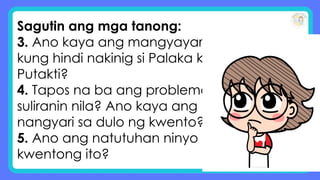 Sagutin ang mga tanong:
3. Ano kaya ang mangyayari
kung hindi nakinig si Palaka kay
Putakti?
4. Tapos na ba ang problema/
suliranin nila? Ano kaya ang
nangyari sa dulo ng kwento?
5. Ano ang natutuhan ninyo sa
kwentong ito?
 