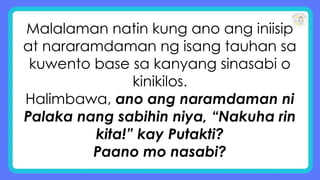 Malalaman natin kung ano ang iniisip
at nararamdaman ng isang tauhan sa
kuwento base sa kanyang sinasabi o
kinikilos.
Halimbawa, ano ang naramdaman ni
Palaka nang sabihin niya, “Nakuha rin
kita!” kay Putakti?
Paano mo nasabi?
 