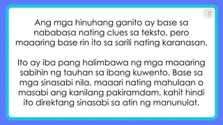 Ang mga hinuhang ganito ay base sa
nababasa nating clues sa teksto, pero
maaaring base rin ito sa sarili nating karanasan.
Ito ay iba pang halimbawa ng mga maaaring
sabihin ng tauhan sa ibang kuwento. Base sa
mga sinasabi nila, maaari nating mahulaan o
masabi ang kanilang pakiramdam, kahit hindi
ito direktang sinasabi sa atin ng manunulat.
 