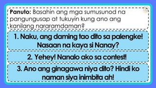 Panuto: Basahin ang mga sumusunod na
pangungusap at tukuyin kung ano ang
kanilang nararamdaman?
1.Naku,angdamingtaoditosapalengke!
NasaannakayasiNanay?
2. Yehey!Nanaloakosacontest!
3.Anoangginagawaniyadito?Hindiko
namansiyainimbitaah!
 